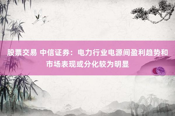 股票交易 中信证券：电力行业电源间盈利趋势和市场表现或分化较为明显