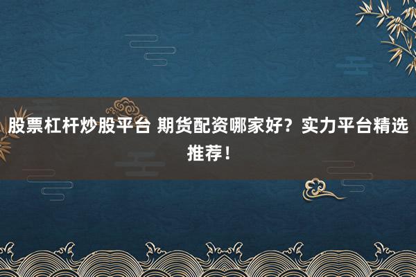 股票杠杆炒股平台 期货配资哪家好？实力平台精选推荐！