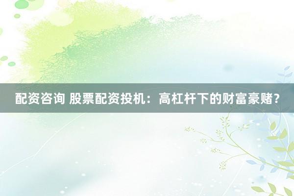 配资咨询 股票配资投机：高杠杆下的财富豪赌？