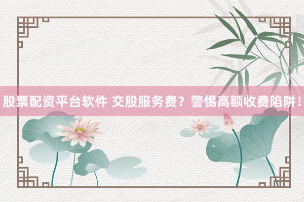 股票配资平台软件 交股服务费？警惕高额收费陷阱！