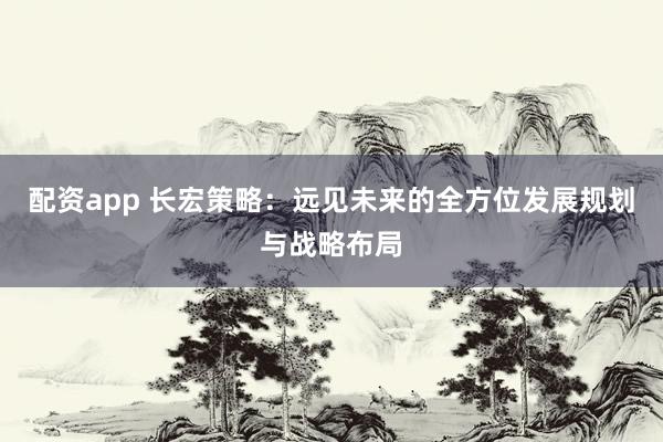 配资app 长宏策略：远见未来的全方位发展规划与战略布局
