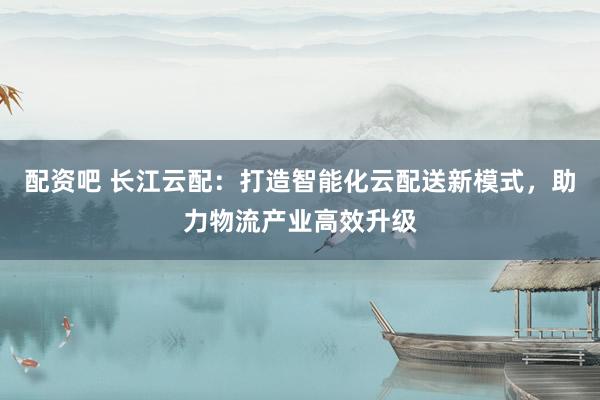 配资吧 长江云配：打造智能化云配送新模式，助力物流产业高效升级