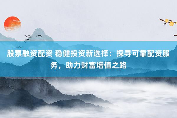股票融资配资 稳健投资新选择：探寻可靠配资服务，助力财富增值之路