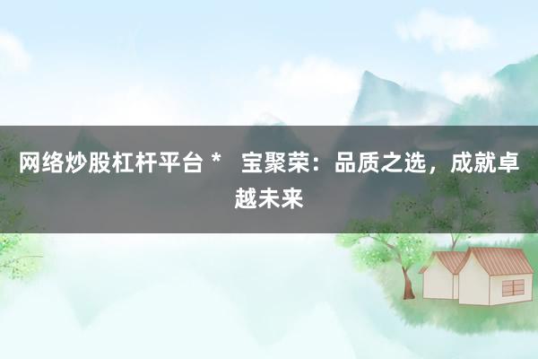 网络炒股杠杆平台 *   宝聚荣：品质之选，成就卓越未来