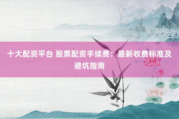 十大配资平台 股票配资手续费：最新收费标准及避坑指南