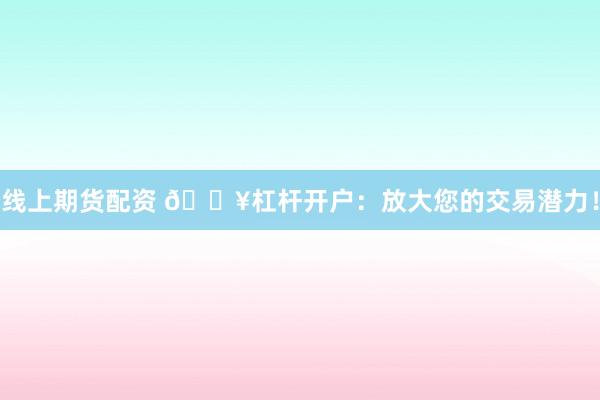 线上期货配资 🔥杠杆开户：放大您的交易潜力！