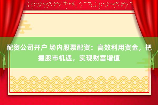 配资公司开户 场内股票配资：高效利用资金，把握股市机遇，实现财富增值