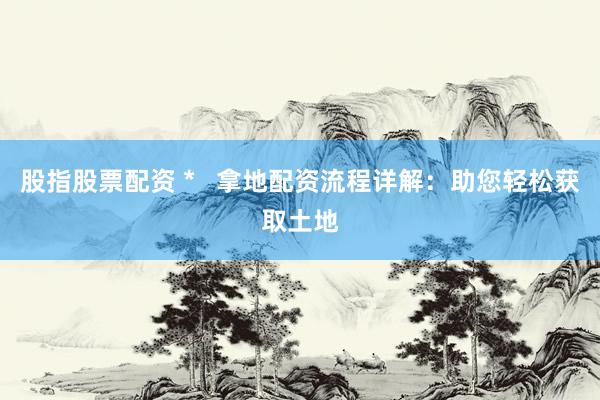 股指股票配资 *   拿地配资流程详解：助您轻松获取土地