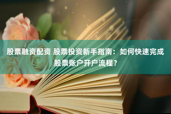 股票融资配资 股票投资新手指南：如何快速完成股票账户开户流程？