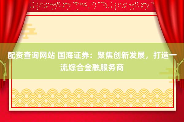 配资查询网站 国海证券：聚焦创新发展，打造一流综合金融服务商