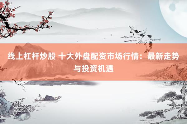 线上杠杆炒股 十大外盘配资市场行情：最新走势与投资机遇