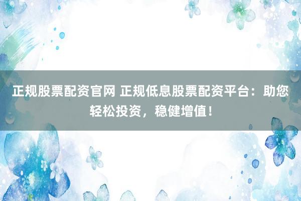 正规股票配资官网 正规低息股票配资平台：助您轻松投资，稳健增值！