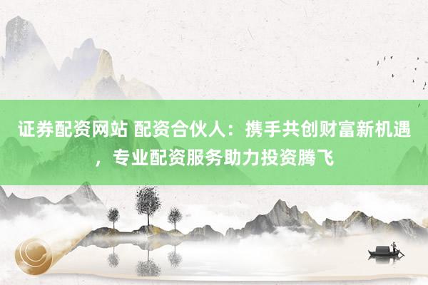 证券配资网站 配资合伙人：携手共创财富新机遇，专业配资服务助力投资腾飞