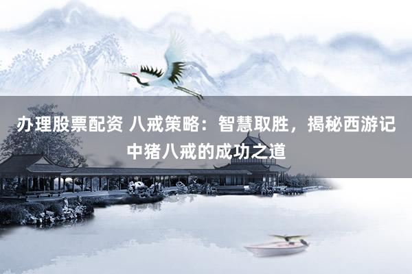 办理股票配资 八戒策略：智慧取胜，揭秘西游记中猪八戒的成功之道