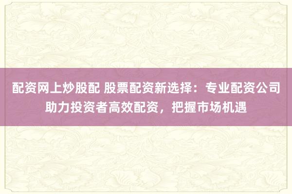 配资网上炒股配 股票配资新选择：专业配资公司助力投资者高效配资，把握市场机遇