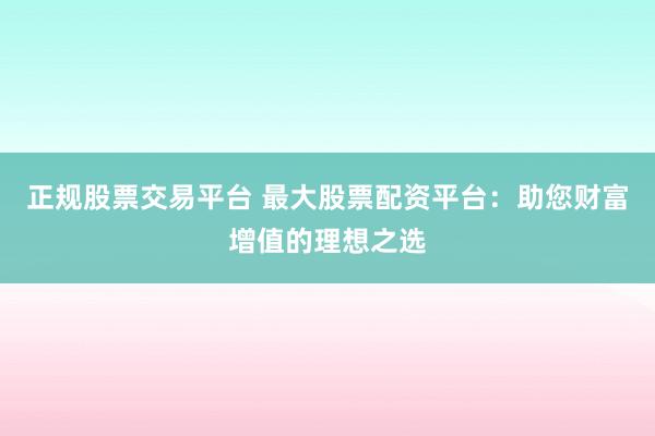正规股票交易平台 最大股票配资平台：助您财富增值的理想之选