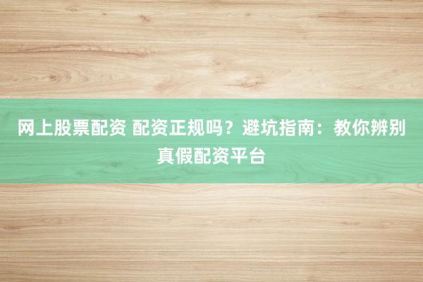 网上股票配资 配资正规吗？避坑指南：教你辨别真假配资平台