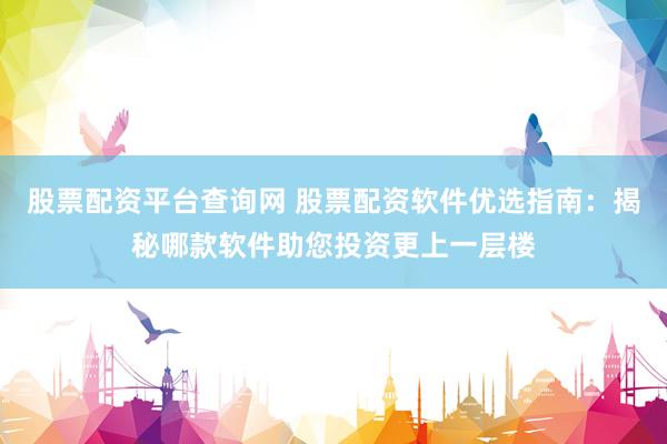 股票配资平台查询网 股票配资软件优选指南：揭秘哪款软件助您投资更上一层楼