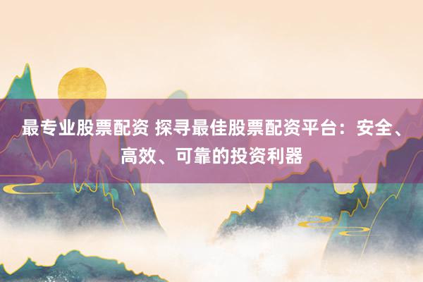最专业股票配资 探寻最佳股票配资平台：安全、高效、可靠的投资利器