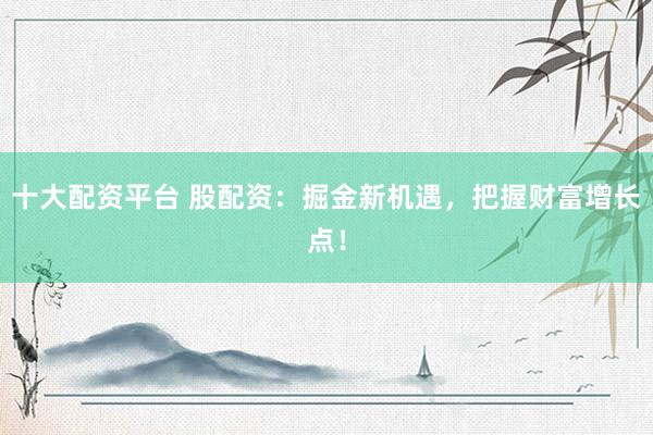 十大配资平台 股配资：掘金新机遇，把握财富增长点！
