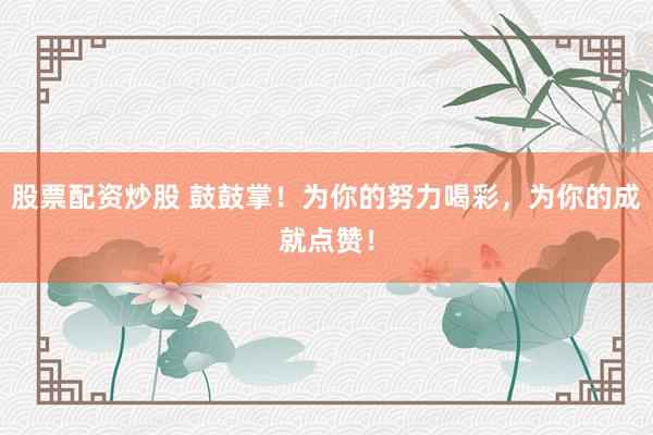 股票配资炒股 鼓鼓掌！为你的努力喝彩，为你的成就点赞！