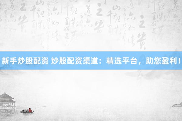 新手炒股配资 炒股配资渠道：精选平台，助您盈利！