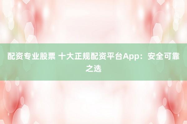配资专业股票 十大正规配资平台App：安全可靠之选