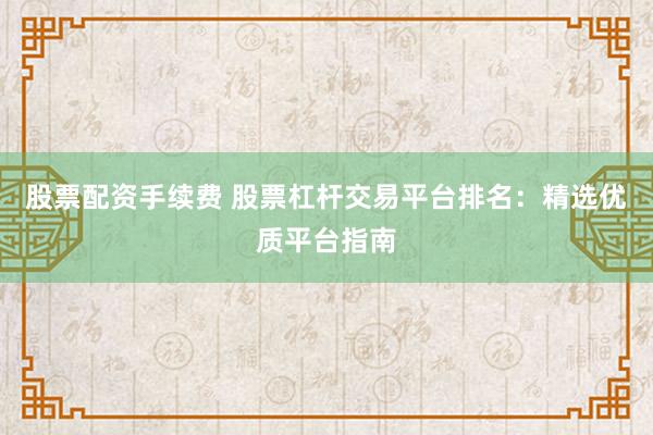 股票配资手续费 股票杠杆交易平台排名：精选优质平台指南