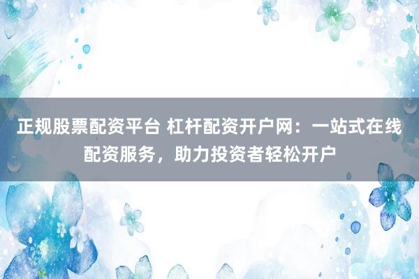 正规股票配资平台 杠杆配资开户网：一站式在线配资服务，助力投资者轻松开户