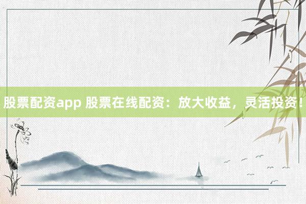 股票配资app 股票在线配资：放大收益，灵活投资！