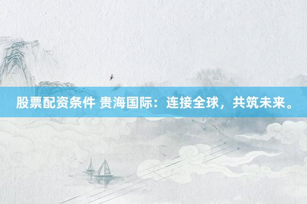 股票配资条件 贵海国际：连接全球，共筑未来。