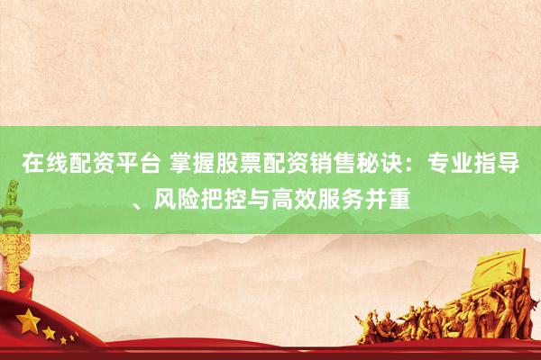 在线配资平台 掌握股票配资销售秘诀：专业指导、风险把控与高效服务并重
