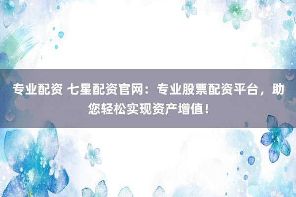 专业配资 七星配资官网：专业股票配资平台，助您轻松实现资产增值！