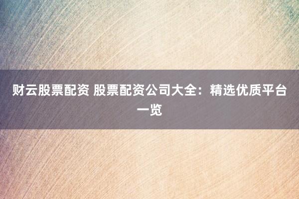 财云股票配资 股票配资公司大全：精选优质平台一览