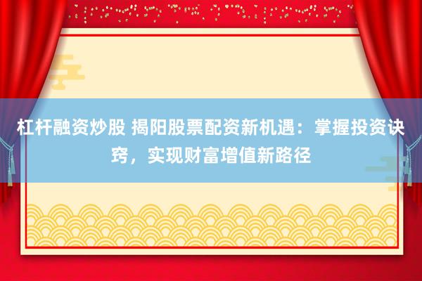 杠杆融资炒股 揭阳股票配资新机遇：掌握投资诀窍，实现财富增值新路径