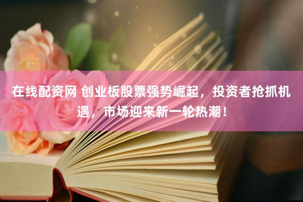 在线配资网 创业板股票强势崛起，投资者抢抓机遇，市场迎来新一轮热潮！