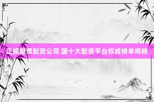 正规股票配资公司 国十大配资平台权威榜单揭晓