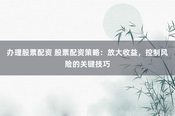 办理股票配资 股票配资策略：放大收益，控制风险的关键技巧