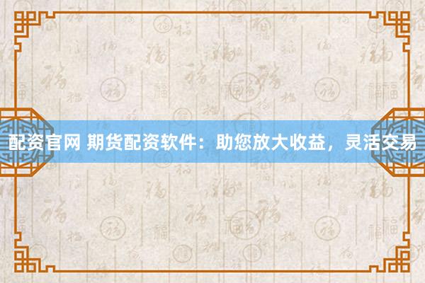 配资官网 期货配资软件：助您放大收益，灵活交易