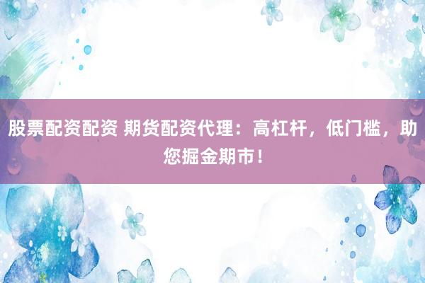 股票配资配资 期货配资代理：高杠杆，低门槛，助您掘金期市！