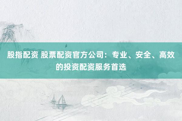 股指配资 股票配资官方公司：专业、安全、高效的投资配资服务首选