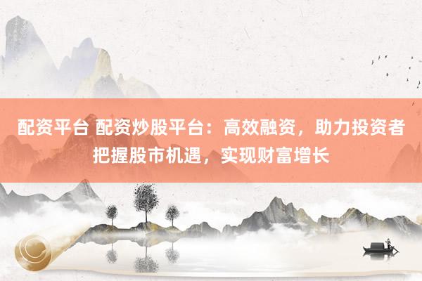 配资平台 配资炒股平台：高效融资，助力投资者把握股市机遇，实现财富增长