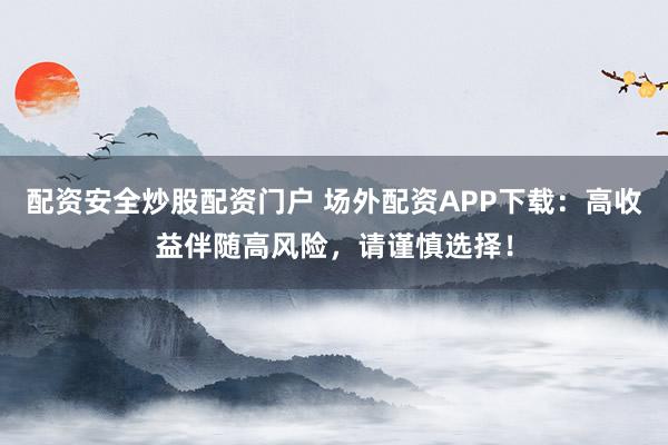 配资安全炒股配资门户 场外配资APP下载：高收益伴随高风险，请谨慎选择！