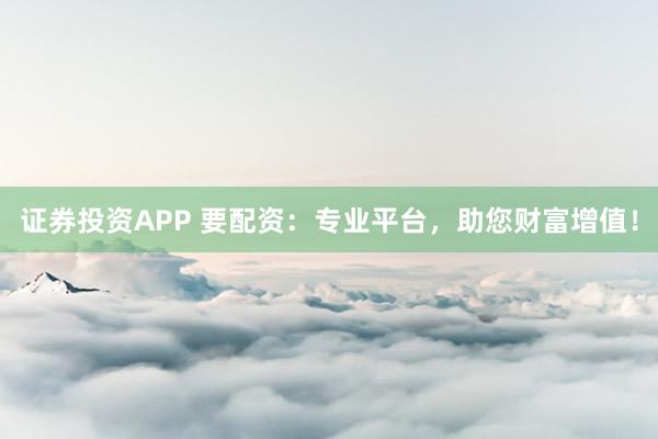 证券投资APP 要配资：专业平台，助您财富增值！