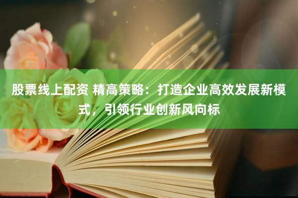 股票线上配资 精高策略：打造企业高效发展新模式，引领行业创新风向标