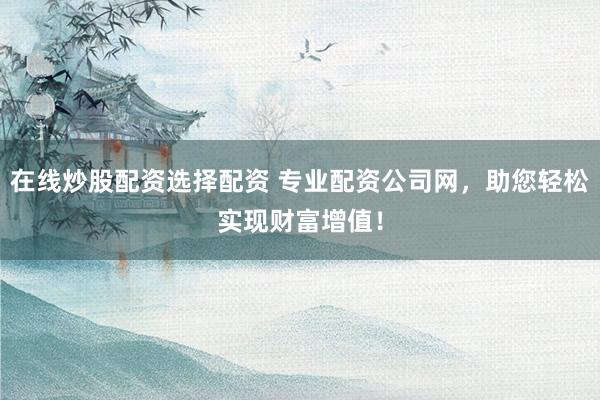 在线炒股配资选择配资 专业配资公司网，助您轻松实现财富增值！