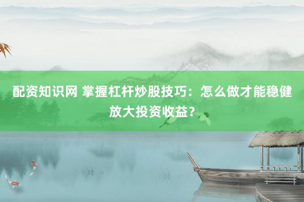 配资知识网 掌握杠杆炒股技巧：怎么做才能稳健放大投资收益？