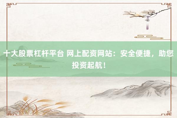 十大股票杠杆平台 网上配资网站：安全便捷，助您投资起航！