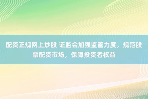 配资正规网上炒股 证监会加强监管力度，规范股票配资市场，保障投资者权益