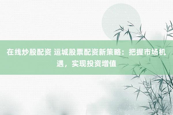 在线炒股配资 运城股票配资新策略：把握市场机遇，实现投资增值